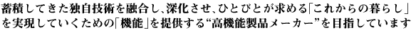 蓄積してきた独自技術を融合し、深化させ、ひとびとが求める「これからの暮らし」を実現していくための「機能」を提供する“高機能製品メーカー”を目指しています