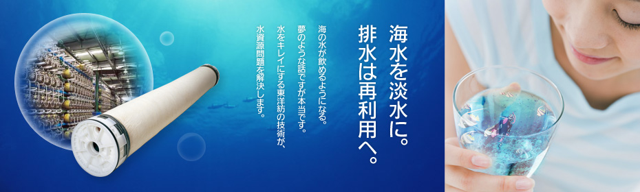 ［海水を淡水に。排水は再利用へ。］海の水が飲めるようになる。夢のような話ですが本当です。水をキレイにする東洋紡の技術が、水資源問題を解決します。