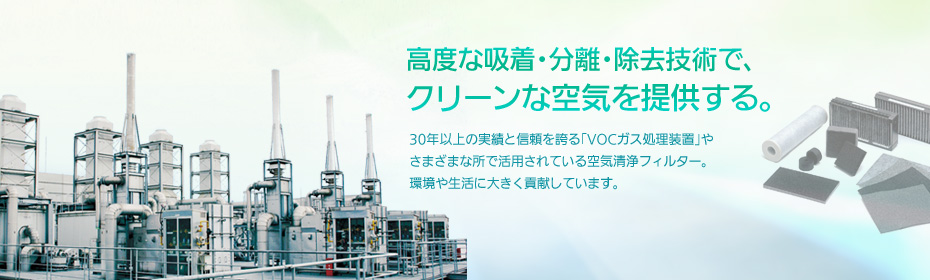 ［高度な吸着・分離・除去技術で、クリーンな空気を提供する。］30年以上の実績と信頼を誇る「VOCガス処理装置」やさまざまな所で活用されている空気清浄フィルター。環境や生活に大きく貢献しています。