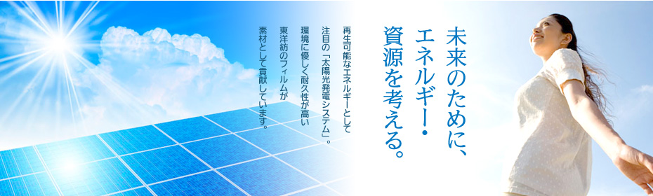［未来のために、エネルギー・資源を考える。］再生可能なエネルギーとして注目の「太陽光発電システム」。環境に優しく耐久性が高い東洋紡のフィルムが素材として貢献しています。