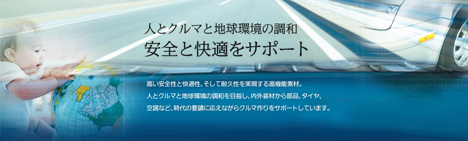 ［人とクルマと地球環境の調和 安全と快適をサポート］高い安全性と快適性、そして耐久性を実現する高機能素材。人とクルマと地球環境の調和を目指し、内外装材から部品、タイヤ、空調など、時代の要請に応えながらクルマ作りをサポートしています。