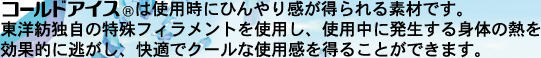 コールドアイス®は使用時にひんやり感が得られる素材です。東洋紡独自の特殊フィラメントを使用し、使用中に発生する身体の熱を効果的に逃がし、快適でクールな使用感を得ることができます。