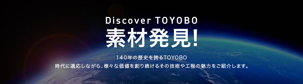 Discover TOYOBO　素材発見！140年の歴史を誇るTOYOBO　時代に適応しながら、様々な価値を創り続けるその技術や工程の魅力をご紹介します。